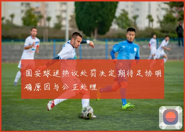 国安球迷热议处罚决定期待足协明确原因与公正处理