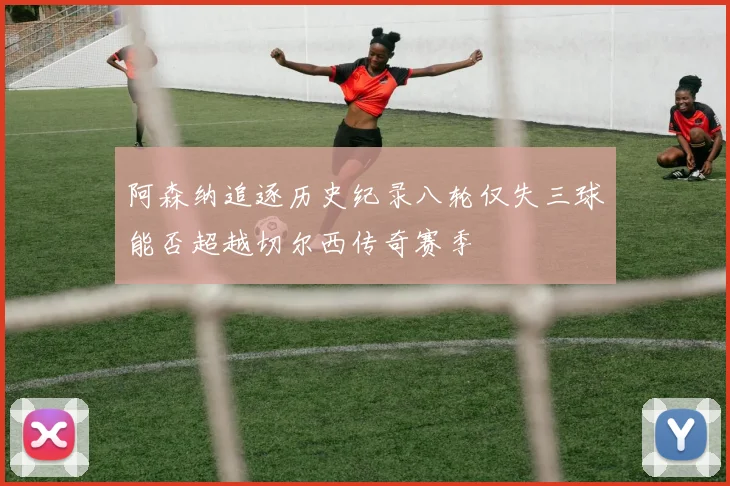 阿森纳追逐历史纪录八轮仅失三球能否超越切尔西传奇赛季