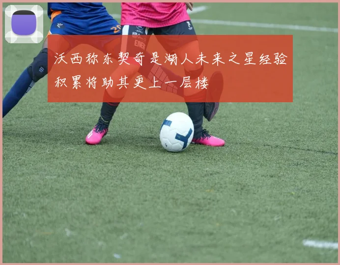 沃西称东契奇是湖人未来之星经验积累将助其更上一层楼
