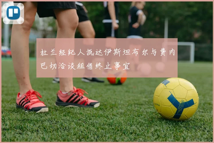 杜兰经纪人抵达伊斯坦布尔与费内巴切洽谈租借终止事宜