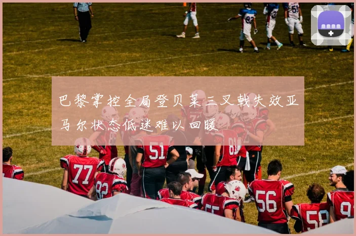 巴黎掌控全局登贝莱三叉戟失效亚马尔状态低迷难以回暖