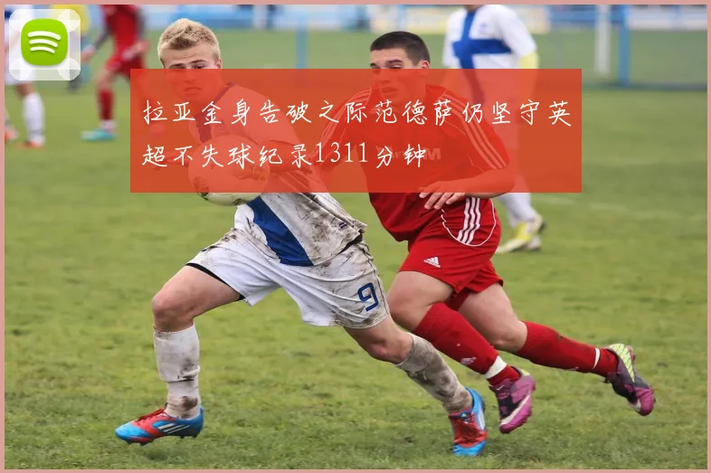 拉亚金身告破之际范德萨仍坚守英超不失球纪录1311分钟