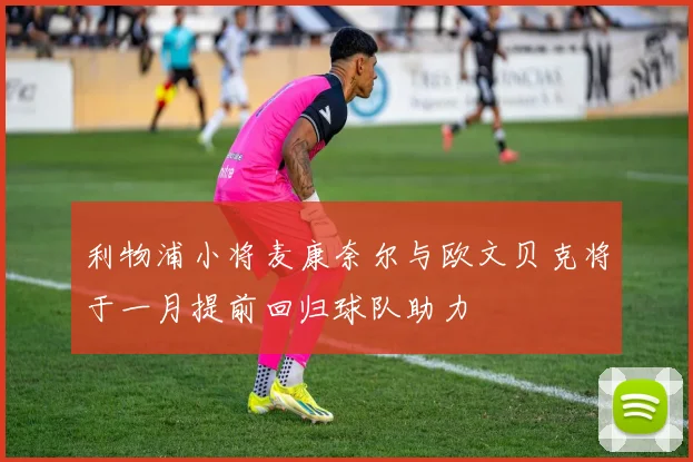 利物浦小将麦康奈尔与欧文贝克将于一月提前回归球队助力