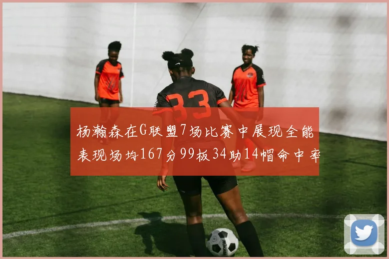 杨瀚森在G联盟7场比赛中展现全能表现场均167分99板34助14帽命中率超五成