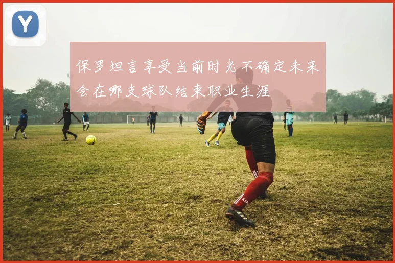 保罗坦言享受当前时光不确定未来会在哪支球队结束职业生涯