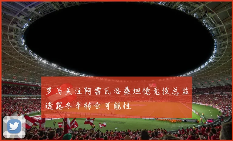 罗马关注阿雷瓦洛桑坦德竞技总监透露冬季转会可能性