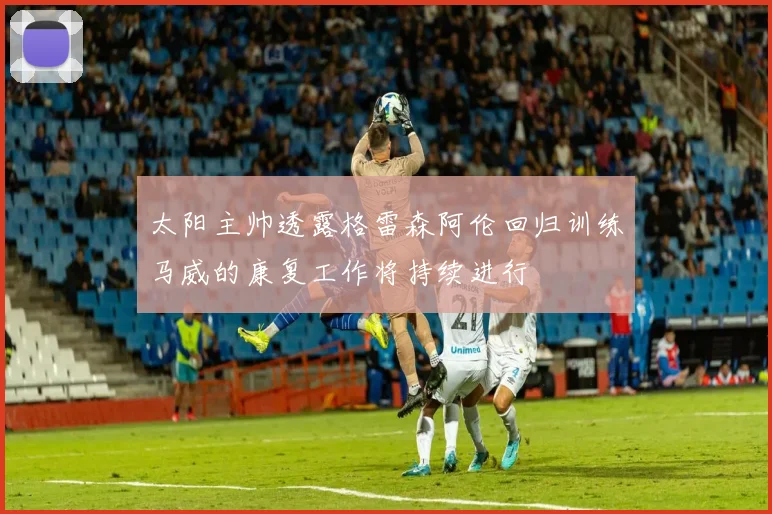 太阳主帅透露格雷森阿伦回归训练马威的康复工作将持续进行