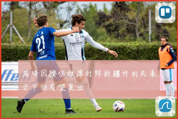 周琦因腰伤缺席对阵新疆许利民表示下场有望复出
