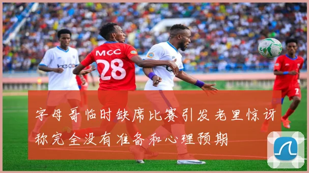 字母哥临时缺席比赛引发老里惊讶称完全没有准备和心理预期