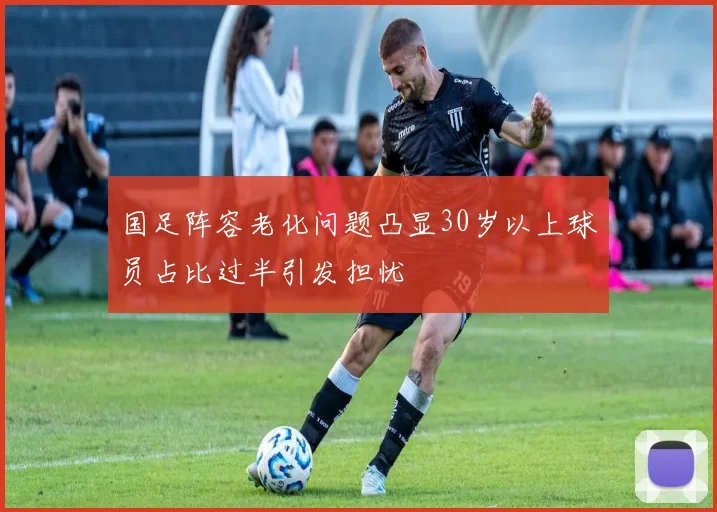 国足阵容老化问题凸显30岁以上球员占比过半引发担忧