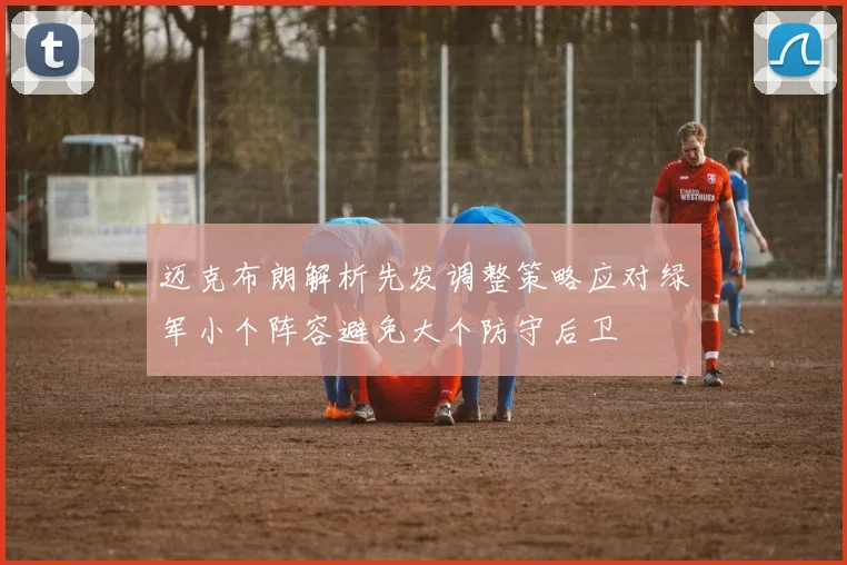 迈克布朗解析先发调整策略应对绿军小个阵容避免大个防守后卫