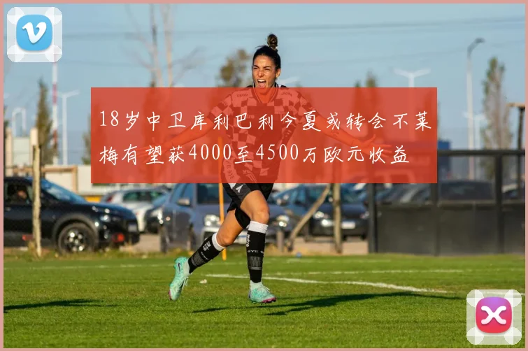 18岁中卫库利巴利今夏或转会不莱梅有望获4000至4500万欧元收益