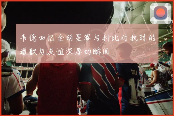 韦德回忆全明星赛与科比对抗时的道歉与友谊深厚的瞬间