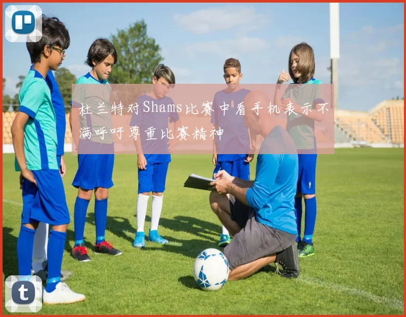 杜兰特对Shams比赛中看手机表示不满呼吁尊重比赛精神