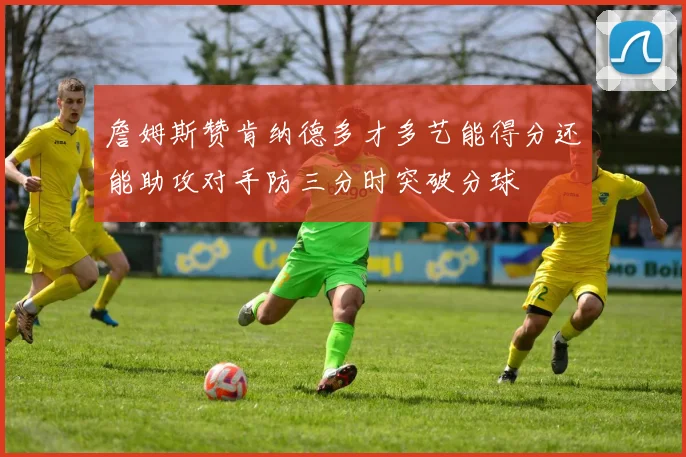 詹姆斯赞肯纳德多才多艺能得分还能助攻对手防三分时突破分球