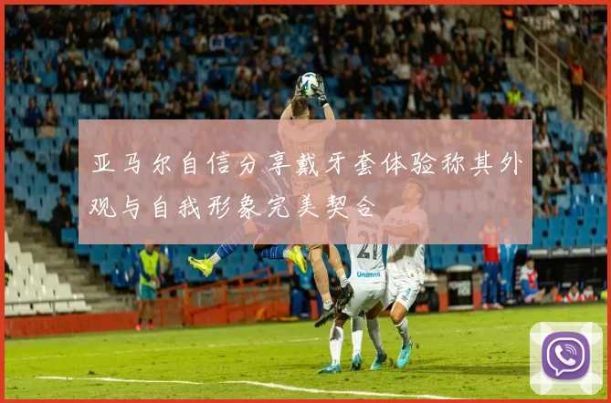 亚马尔自信分享戴牙套体验称其外观与自我形象完美契合