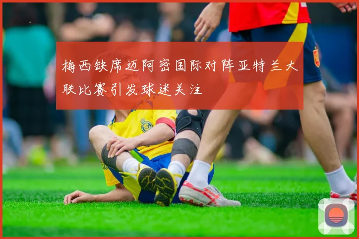 梅西缺席迈阿密国际对阵亚特兰大联比赛引发球迷关注