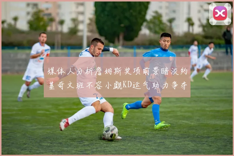 媒体人分析詹姆斯奖项前景暗淡约基奇文班不容小觑KD运气助力争夺一阵