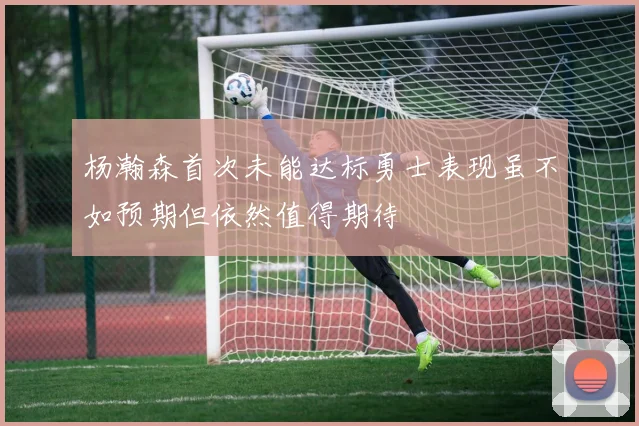 杨瀚森首次未能达标勇士表现虽不如预期但依然值得期待