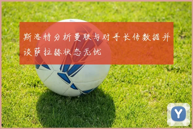 斯洛特分析曼联与对手长传数据并谈萨拉赫状态无忧